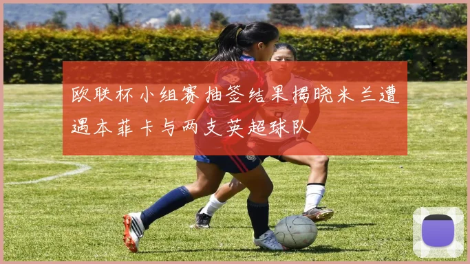 欧联杯小组赛抽签结果揭晓米兰遭遇本菲卡与两支英超球队
