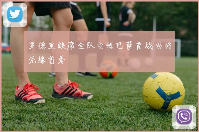 罗德里缺席全队合练巴萨首战或将无缘首秀