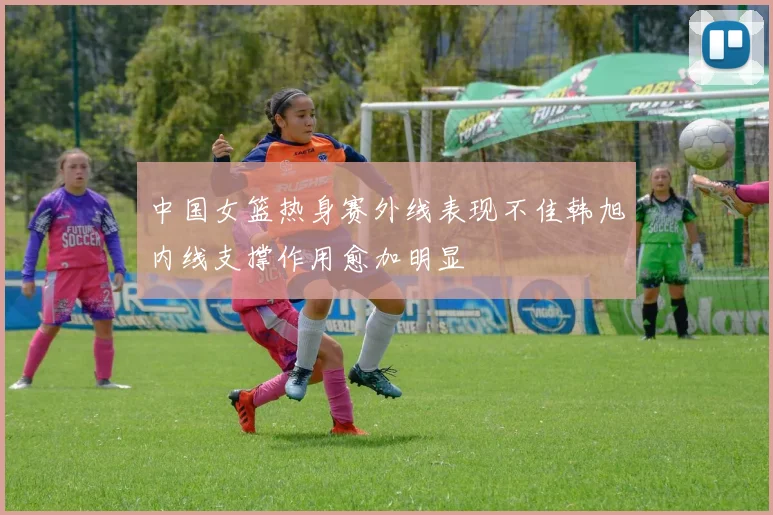 中国女篮热身赛外线表现不佳韩旭内线支撑作用愈加明显