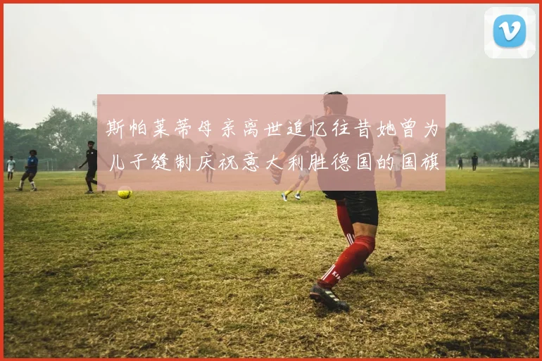 斯帕莱蒂母亲离世追忆往昔她曾为儿子缝制庆祝意大利胜德国的国旗