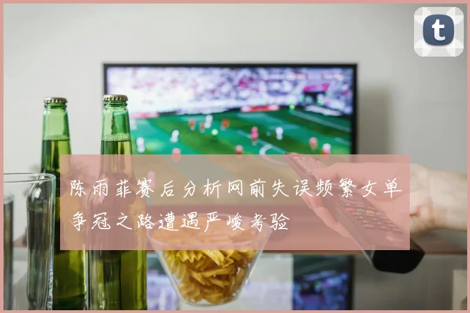 陈雨菲赛后分析网前失误频繁女单争冠之路遭遇严峻考验