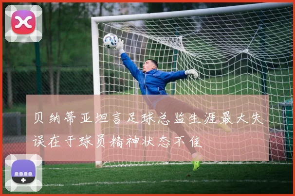 贝纳蒂亚坦言足球总监生涯最大失误在于球员精神状态不佳