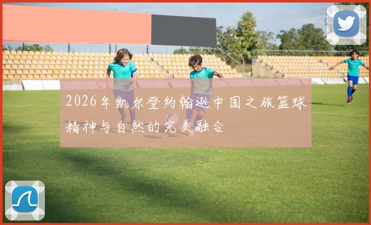 2026年凯尔登约翰逊中国之旅篮球精神与自然的完美融合